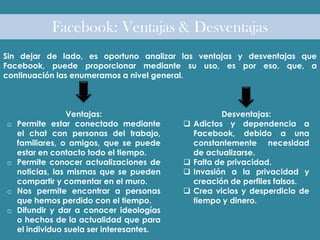 Facebook: Ventajas & Desventajas
Sin dejar de lado, es oportuno analizar las ventajas y desventajas que
Facebook, puede proporcionar mediante su uso, es por eso, que, a
continuación las enumeramos a nivel general.
Ventajas:
o Permite estar conectado mediante
el chat con personas del trabajo,
familiares, o amigos, que se puede
estar en contacto todo el tiempo.
o Permite conocer actualizaciones de
noticias, las mismas que se pueden
compartir y comentar en el muro.
o Nos permite encontrar a personas
que hemos perdido con el tiempo.
o Difundir y dar a conocer ideologías
o hechos de la actualidad que para
el individuo suela ser interesantes.
Desventajas:
 Adictos y dependencia a
Facebook, debido a una
constantemente necesidad
de actualizarse.
 Falta de privacidad.
 Invasión a la privacidad y
creación de perfiles falsos.
 Crea vicios y desperdicio de
tiempo y dinero.
 