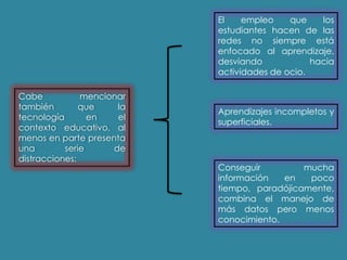 Cabe mencionar
también que la
tecnología en el
contexto educativo, al
menos en parte presenta
una serie de
distracciones:
El empleo que los
estudiantes hacen de las
redes no siempre está
enfocado al aprendizaje,
desviando hacia
actividades de ocio.
Aprendizajes incompletos y
superficiales.
Conseguir mucha
información en poco
tiempo, paradójicamente,
combina el manejo de
más datos pero menos
conocimiento.
 