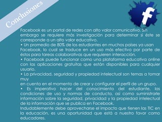 Facebook es un portal de redes con alto valor comunicativo. Sin
embargo se requiere más investigación para determinar si éste se
corresponde a un alto valor educativo.
• Un promedio de 80% de los estudiantes en muchos países ya usan
Facebook, lo cual se traduce en un uso más efectivo por parte de
éstos para tareas colaborativas que requieren interacción.
• Facebook puede funcionar como una plataforma educativa online
con las aplicaciones gratuitas que están disponibles para cualquier
usuario.
• La privacidad, seguridad y propiedad intelectual son temas a tomar
muy
en cuenta en el momento de crear y configurar el perfil de un grupo.
• Es imperativo hacer del conocimiento del estudiante, las
condiciones de uso y normas de conducta, así como suministrarle
información sobre la seguridad, privacidad y la propiedad intelectual
de la información que se publica en Facebook.
Indudablemente debe aprovecharse el impacto que tienen las TIC en
la educación, es una oportunidad que está a nuestro favor como
educadores.
 
