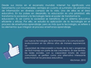 Desde sus inicios en el escenario mundial, Internet ha significado una
herramienta con innumerables ventajas en cuanto al suministro de plataformas
de información en diversos campos de la vida. Uno de ellos es el área
educativa. En los países en desarrollo, la educación es una prioridad: ella
transforma la sociedad y la tecnología tiene el poder de transformar la
educación. Es así como la sociedad se beneficia de un sistema educativo
eficiente y eficaz. Por ello, se estudia la aplicación de la tecnología en el
proceso de enseñanza-aprendizaje; pero es más que la tecnología, se refiere a
los elementos que integran el proceso enseñanza-aprendizaje.
Las nuevas tecnologías de la información y la comunicación
evolucionaron en los últimos años de manera exponencial.
La
capacidad de interconexión a través de la red y programas
de fácil manejo son parte de ese crecimiento. En ese sentido,
las redes sociales, con su capacidad innata de crear
comunidad, se perfilan como una alternativa interesante
para incluir en los procesos educativos
-Kirchman, 2010
 