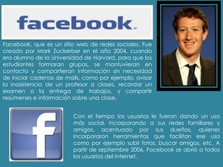 Facebook, que es un sitio web de redes sociales. Fue
creado por Mark Zuckerber en el año 2004, cuando
era alumno de la Universidad de Harvard, para que los
estudiantes formaran grupos, se mantuvieran en
contacto y compartieran información sin necesidad
de iniciar cadenas de mails, como por ejemplo, avisar
la inasistencia de un profesor a clases, recordar un
examen o la entrega de trabajos, y compartir
resúmenes e información sobre una clase.
Con el tiempo los usuarios le fueron dando un uso
más social, incorporando a sus redes familiares y
amigos, acentuado por sus dueños, quienes
incorporaron herramientas que facilitan ese uso
como por ejemplo subir fotos, buscar amigos, etc. A
partir de septiembre 2006, Facebook se abrió a todos
los usuarios del Internet.
 