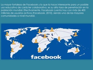 La mayor fortaleza de Facebook y lo que la hace interesante para un posible
uso educativo de carácter colaborativo, es su alta tasa de penetración en la
población mundial. Efectivamente, Facebook cuenta hoy con más de 400
millones de usuarios activos (Facebook, 2010), siendo una de las mayores
comunidades a nivel mundial.
 