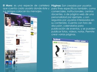 El Muro: es una especie de cartelera
que cuenta cada usuario donde éste y
sus amigos colocan los mensajes.
Páginas: Son creadas por usuarios
para fines específicos también, como
comerciales, institucionales, centros
docentes, o de página web de una
personalidad por ejemplo, y son
seguidas por usuarios interesados en
su contenido. Cuenta con foro de
discusión, calendarios para
publicación de eventos, y se pueden
publicar fotos, videos, notas. Permite
crear varias páginas.
 