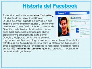 El creador de Facebook es Mark Zuckerberg,
estudiante de la Universidad Harvard.
La idea de crear basada en la Web en que
la gente compartiera sus gustos y sentimientos
no es nueva, pues David Bohnett, creador de
Geocities, la había incubado a fines de los
años 1980. Facebook compite por abrirse
espacio entre empresas de éxito como
Google y MySpace, por lo que se enfrenta
a grandes desafíos para lograr crecer y desarrollarse. Una de las
estrategias de Zuckerberg ha sido abrir la plataforma Facebook a
otros desarrolladores. La fortaleza de la red social Facebook radica
en los 500 millones de usuarios que ha creado,[1] basada en
conexiones de gente real.

 