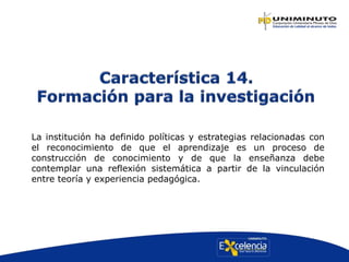 La institución ha definido políticas y estrategias relacionadas con
el reconocimiento de que el aprendizaje es un proceso de
construcción de conocimiento y de que la enseñanza debe
contemplar una reflexión sistemática a partir de la vinculación
entre teoría y experiencia pedagógica.
 