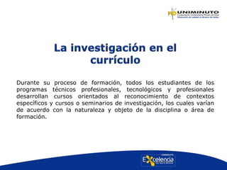 Durante su proceso de formación, todos los estudiantes de los
programas técnicos profesionales, tecnológicos y profesionales
desarrollan cursos orientados al reconocimiento de contextos
específicos y cursos o seminarios de investigación, los cuales varían
de acuerdo con la naturaleza y objeto de la disciplina o área de
formación.
 