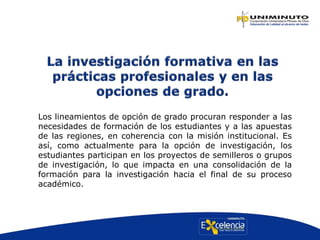 Los lineamientos de opción de grado procuran responder a las
necesidades de formación de los estudiantes y a las apuestas
de las regiones, en coherencia con la misión institucional. Es
así, como actualmente para la opción de investigación, los
estudiantes participan en los proyectos de semilleros o grupos
de investigación, lo que impacta en una consolidación de la
formación para la investigación hacia el final de su proceso
académico.
 