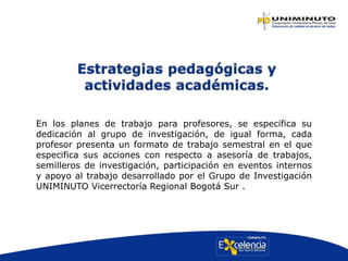 En los planes de trabajo para profesores, se especifica su
dedicación al grupo de investigación, de igual forma, cada
profesor presenta un formato de trabajo semestral en el que
especifica sus acciones con respecto a asesoría de trabajos,
semilleros de investigación, participación en eventos internos
y apoyo al trabajo desarrollado por el Grupo de Investigación
UNIMINUTO Vicerrectoría Regional Bogotá Sur .
 