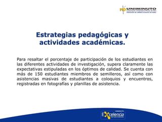 Para resaltar el porcentaje de participación de los estudiantes en
las diferentes actividades de investigación, supera claramente las
expectativas estipuladas en los óptimos de calidad. Se cuenta con
más de 150 estudiantes miembros de semilleros, así como con
asistencias masivas de estudiantes a coloquios y encuentros,
registradas en fotografías y planillas de asistencia.
 
