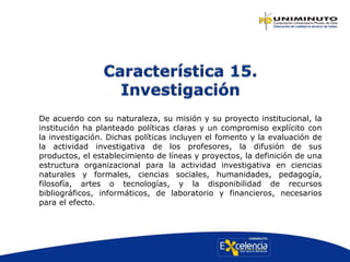 De acuerdo con su naturaleza, su misión y su proyecto institucional, la
institución ha planteado políticas claras y un compromiso explícito con
la investigación. Dichas políticas incluyen el fomento y la evaluación de
la actividad investigativa de los profesores, la difusión de sus
productos, el establecimiento de líneas y proyectos, la definición de una
estructura organizacional para la actividad investigativa en ciencias
naturales y formales, ciencias sociales, humanidades, pedagogía,
filosofía, artes o tecnologías, y la disponibilidad de recursos
bibliográficos, informáticos, de laboratorio y financieros, necesarios
para el efecto.
 