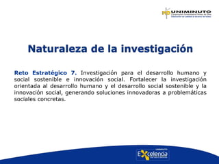 Reto Estratégico 7. Investigación para el desarrollo humano y
social sostenible e innovación social. Fortalecer la investigación
orientada al desarrollo humano y el desarrollo social sostenible y la
innovación social, generando soluciones innovadoras a problemáticas
sociales concretas.
 