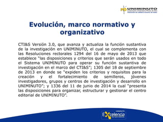 CTI&S Versión 3.0, que avanza y actualiza la función sustantiva
de la investigación en UNIMINUTO, el cual se complementa con
las Resoluciones rectorales 1294 del 16 de mayo de 2013 que
establece “las disposiciones y criterios que serán usados en todo
el Sistema UNIMINUTO para operar su función sustantiva de
investigación en el marco del CTI&S”; 1305 del 18 de septiembre
de 2013 en donde se “expiden los criterios y requisitos para la
creación y el fortalecimiento de semilleros, jóvenes
investigadores, grupos y centros de investigación y desarrollo en
UNIMINUTO”; y 1336 del 11 de junio de 2014 la cual “presenta
las disposiciones para organizar, estructurar y gestionar el centro
editorial de UNIMINUTO”.
 