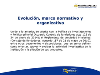Unido a lo anterior, se cuenta con la Política de investigaciones
y Política editorial (Acuerdo Consejo de fundadores acta 122 de
24 de enero de 2014); el Reglamento de propiedad intelectual
(Consejo de fundadores, Acuerdo 157 de 21 de mayo de 2010),
entre otros documentos y disposiciones, que en suma definen
como orientar, apoyar y evaluar la actividad investigativa en la
Institución y la difusión de sus productos.
 
