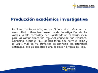 En línea con lo anterior, en los últimos cinco años se han
desarrollado diferentes proyectos de investigación, de los
cuales un alto porcentaje han significado un beneficio social
para las comunidades y/o regiones donde se han realizado.
Asimismo, desde el PCIS se han formulado entre el 2012 y
el 2014, más de 40 proyectos en convenio con diferentes
entidades, que se orientan a una población diversa del país.
 