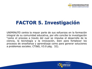 UNIMINUTO centra la mayor parte de sus esfuerzos en la formación
integral de su comunidad educativa, por ello concibe la investigación
“como el proceso a través del cual se impulsa el desarrollo de la
ciencia, la tecnología y la innovación, bien para fortalecer los
procesos de enseñanza y aprendizaje como para generar soluciones
a problemas sociales. CTI&S, V3.0 pág. 32).
 