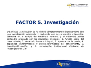 De ahí que la Institución se ha venido comprometiendo explícitamente con
una investigación coherente y pertinente con sus propósitos misionales,
centrada en el campo del desarrollo humano y el desarrollo social
sostenible orientada por los siguientes principios: 1. función social del
conocimiento, 2. desarrollo humano integral, 3. apuesta por la praxis, 4.
capacidad transformadora y autotransformadora del conocimiento, 5.
investigación-acción, y 6 .articulación institucional (Sistema de
investigaciones 3.0)
 