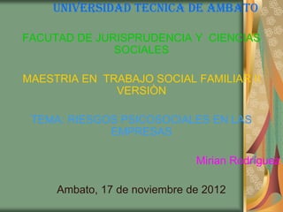 UNIVERSIDAD TECNICA DE AMBATO

FACUTAD DE JURISPRUDENCIA Y CIENCIAS
              SOCIALES

MAESTRIA EN TRABAJO SOCIAL FAMILIAR II
              VERSIÒN

 TEMA: RIESGOS PSICOSOCIALES EN LAS
             EMPRESAS

                              Mirian Rodríguez

     Ambato, 17 de noviembre de 2012
 