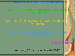 UNIVERSIDAD TECNICA DE AMBATO

FACUTAD DE JURISPRUDENCIA Y CIENCIAS
              SOCIALES

MAESTRIA EN TRABAJO SOCIAL FAMILIAR II
              VERSIÒN

 TEMA: RIESGOS PSICOSOCIALES EN LAS
             EMPRESAS

                              Mirian Rodríguez

     Ambato, 17 de noviembre de 2012
 