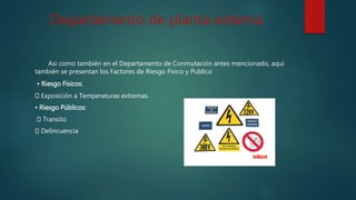 Departamento de planta externa
Así como también en el Departamento de Conmutación antes mencionado, aquí
también se presentan los Factores de Riesgo Físico y Publico
• Riesgo Físicos:
Exposición a Temperaturas extremas
• Riesgo Públicos:
Transito
Delincuencia
 
