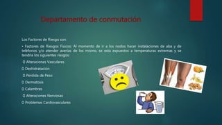 Los Factores de Riesgo son:
• Factores de Riesgos Físicos: Al momento de ir a los nodos hacer instalaciones de aba y de
teléfonos y/o atender averías de los mismo, se esta expuestos a temperaturas extremas y se
tendría los siguientes riesgos:
Alteraciones Vasculares
Deshidratación
Perdida de Peso
Dermatosis
Calambres
Alteraciones Nerviosas
Problemas Cardiovasculares
Departamento de conmutación
 