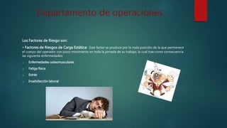Departamento de operaciones
Los Factores de Riesgo son:
• Factores de Riesgos de Carga Estática: Este factor se produce por la mala posición de la que permanece
el cuerpo del operador con poco movimiento en toda la jornada de su trabajo, la cual trae como consecuencia
las siguiente enfermedades:
o Enfermedades osteomusculares
o Fatiga física
o Estrés
o Insatisfacción laboral
 