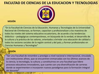 FACULTAD DE CIENCIAS DE LA EDUCACION Y TECNOLOGIAS
“En la Facultad de Ciencias de la Educación, Humanas y Tecnologías de la Universidad
Nacional de Chimborazo, se forman, capacitan y profesionalizan a los maestros de
todos los niveles del sistema educativo ecuatoriano, de acuerdo a las tendencias
didáctico – pedagógicas contemporáneas, en búsqueda de la verdad, el desarrollo de
la cultura y la práctica de los valores, orientados a brindar una educación de calidad a
todos los sectores sociales de la región central y del país; y formar profesionales en
Ciencias Humanas y Tecnologías”
MISIÓN
VISIÓN
“Ser una Facultad de renombre y prestigio a nivel nacional e internacional, vinculada
con instituciones afines, que se encuentren enmarcadas con los últimos avances de:
la ciencia, la tecnología, la cultura; y constituirnos en una Facultad que lidere
procesos educativos innovadores, que cuente con una diversificación de carreras
donde se experimenten e incorporen nuevos paradigmas para la formación integral
del docente”
 