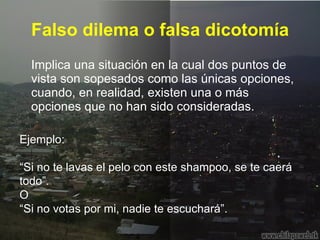 Falso dilema o falsa dicotomía Implica una situación en la cual dos puntos de vista son sopesados como las únicas opciones, cuando, en realidad, existen una o más opciones que no han sido consideradas.  Ejemplo: “ Si no te lavas el pelo con este shampoo, se te caerá todo”.  O “ Si no votas por mi, nadie te escuchará”.  