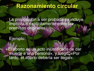 Razonamiento circular La proposición a ser probada se incluye implícita o explícitamente entre las premisas originales.  Ejemplo:  «El aborto es un acto injustificado de dar muerte a una persona» , y luego,  «Por tanto, el aborto debería ser ilegal».  