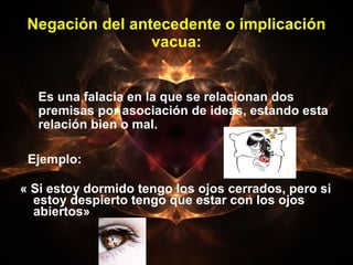 Negación del antecedente o implicación vacua: Ejemplo:  « Si estoy dormido tengo los ojos cerrados, pero si estoy despierto tengo que estar con los ojos abiertos»  Es una falacia en la que se relacionan dos premisas por asociación de ideas, estando esta relación bien o mal. 