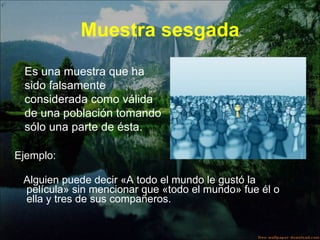 Muestra sesgada Ejemplo:  Alguien puede decir «A todo el mundo le gustó la película» sin mencionar que «todo el mundo» fue él o ella y tres de sus compañeros. Es una muestra que ha sido falsamente considerada como válida de una población tomando sólo una parte de ésta.  