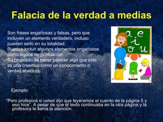 Falacia de la verdad a medias Ejemplo: “ Pero profesora si usted dijo que leyéramos el cuento de la página 5 y eso hice”. A pesar de que el texto continuaba en la otra página y la profesora le llama la atención.  Son frases engañosas y falsas, pero que incluyen un elemento verdadero, incluso pueden serlo en su totalidad. Pueden incluir algunos elementos engañosos como signos de puntuación.  Su propósito es hacer parecer algo que sólo es una creencia como un conocimiento o verdad absoluta.  