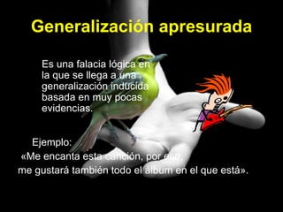 Generalización apresurada Ejemplo:  «Me encanta esta canción, por eso, me gustará también todo el álbum en el que está».  Es una falacia lógica en la que se llega a una generalización inducida basada en muy pocas evidencias. 