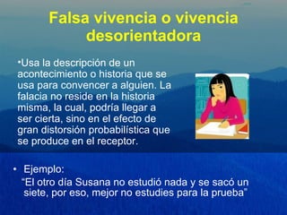 Falsa vivencia o vivencia desorientadora Ejemplo:  “ El otro día Susana no estudió nada y se sacó un siete, por eso, mejor no estudies para la prueba” Usa la descripción de un acontecimiento o historia que se usa para convencer a alguien. La falacia no reside en la historia misma, la cual, podría llegar a ser cierta, sino en el efecto de gran distorsión probabilística que se produce en el receptor.  