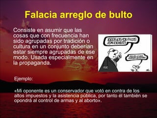 Falacia arreglo de bulto Ejemplo: «Mi oponente es un conservador que votó en contra de los altos impuestos y la asistencia pública, por tanto él también se opondrá al control de armas y al aborto».  Consiste en asumir que las cosas que con frecuencia han sido agrupadas por tradición o cultura en un conjunto deberían estar siempre agrupadas de ese modo. Usada especialmente en la propaganda.  
