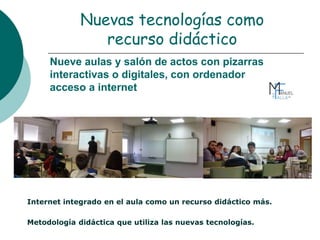 Nueve aulas y salón de actos con pizarras
interactivas o digitales, con ordenador
acceso a internet
Internet integrado en el aula como un recurso didáctico más.
Metodología didáctica que utiliza las nuevas tecnologías.
Nuevas tecnologías como
recurso didáctico
 