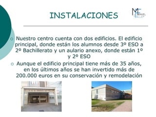 INSTALACIONES
 Nuestro centro cuenta con dos edificios. El edificio
principal, donde están los alumnos desde 3º ESO a
2º Bachillerato y un aulario anexo, donde están 1º
y 2º ESO
 Aunque el edificio principal tiene más de 35 años,
en los últimos años se han invertido más de
200.000 euros en su conservación y remodelación
 