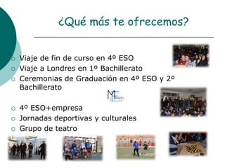 ¿Qué más te ofrecemos?
 Viaje de fin de curso en 4º ESO
 Viaje a Londres en 1º Bachillerato
 Ceremonias de Graduación en 4º ESO y 2º
Bachillerato
 4º ESO+empresa
 Jornadas deportivas y culturales
 Grupo de teatro
 