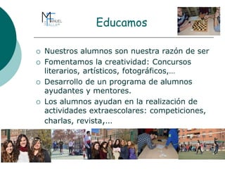 Educamos
 Nuestros alumnos son nuestra razón de ser
 Fomentamos la creatividad: Concursos
literarios, artísticos, fotográficos,…
 Desarrollo de un programa de alumnos
ayudantes y mentores.
 Los alumnos ayudan en la realización de
actividades extraescolares: competiciones,
charlas, revista,…
 