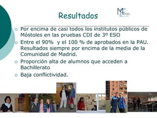 Resultados
 Por encima de casi todos los institutos públicos de
Móstoles en las pruebas CDI de 3º ESO
 Entre el 90% y el 100 % de aprobados en la PAU.
Resultados siempre por encima de la media de la
Comunidad de Madrid.
 Proporción alta de alumnos que acceden a
Bachillerato
 Baja conflictividad.
 