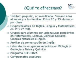 ¿Qué te ofrecemos?
 Instituto pequeño, no masificado. Cercano a los
alumnos y a las familias. Entre 20 y 25 alumnos
por clase
 Grupos flexibles en Inglés, Lengua y Matemáticas
en 1º y 2º ESO.
 Grupos para alumnos con asignaturas pendientes
en Matemáticas, Lengua, Ciencias Sociales,
Ciencias Naturales e Inglés.
 Auxiliar de conversación de Inglés.
 Laboratorios en grupos reducidos en Biología y
Geología y Física y Química
 Programa REFUERZA
 Campeonatos escolares
 