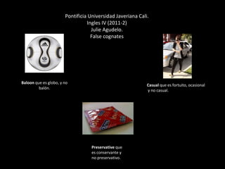 Baloon  que es globo, y no balón. Preservative  que es conservante y no preservativo.  Casual  que es fortuito, ocasional y no casual. Pontificia Universidad Javeriana Cali. Ingles IV (2011-2) Julie Agudelo. False cognates 