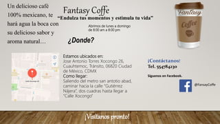 Fantasy Coffe
“Endulza tus momentos y estimula tu vida”
Un delicioso café
100% mexicano, te
hará agua la boca con
su delicioso sabor y
aroma natural…
Abrimos de lunes a domingo
de 8:00 am a 8:00 pm
¿Donde?
Estamos ubicados en:
Jose Antonio Torres Xocongo 26,
Cuauhtemoc, Tránsito, 06820 Ciudad
de México, CDMX
Como llegar:
Saliendo del metro san antotio abad,
caminar hacia la calle “Gutiérrez
Nájera”, dos cuadras hasta llegar a
“Calle Xocongo”
¡Visítanos pronto!
¡Contáctanos!
Tel. 554784230
Síguenos en Facebook.
@FansayCoffe
 