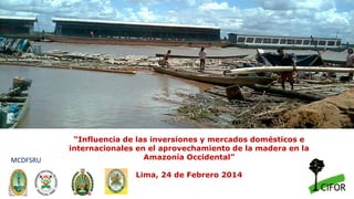 “Influencia de las inversiones y mercados domésticos e
internacionales en el aprovechamiento de la madera en la
Amazonía Occidental”
Lima, 24 de Febrero 2014
MCDFSRU
 
