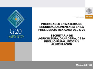 PRIORIDADES EN MATERIA DE
 SEGURIDAD ALIMENTARIA EN LA
PRESIDENCIA MEXICANA DEL G-20

       SECRETARÍA DE
AGRICULTURA, GANADERÍA, DESA
   RROLLO RURAL, PESCA Y
       ALIMENTACIÓN




                       Marzo del 2012
 