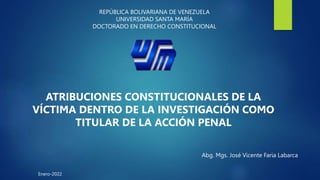 REPÚBLICA BOLIVARIANA DE VENEZUELA
UNIVERSIDAD SANTA MARÍA
DOCTORADO EN DERECHO CONSTITUCIONAL
ATRIBUCIONES CONSTITUCIONALES DE LA
VÍCTIMA DENTRO DE LA INVESTIGACIÓN COMO
TITULAR DE LA ACCIÓN PENAL
Abg. Mgs. José Vicente Faria Labarca
Enero-2022
 