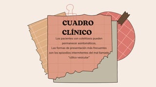 CUADRO
CLÍNICO
Los pacientes con colelitiasis pueden
permanecer asintomáticos,
Las formas de presentación más frecuentes
son los episodios intermitentes del mal llamado
“cólico vesicular”
 