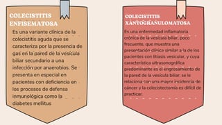 COLECISTITIS
ENFISEMATOSA
COLECISTITIS
XANTOGRANULOMATOSA
Es una variante clínica de la
colecistitis aguda que se
caracteriza por la presencia de
gas en la pared de la vesícula
biliar secundario a una
infección por anaerobios. Se
presenta en especial en
pacientes con deficiencia en
los procesos de defensa
inmunológica como la
diabetes mellitus
Es una enfermedad inflamatoria
crónica de la vesícula biliar, poco
frecuente, que muestra una
presentación clínica similar a la de los
pacientes con litiasis vesicular, y cuya
característica ultrasonográfica
predominante es el engrosamiento de
la pared de la vesícula biliar; se le
relaciona con una mayor incidencia de
cáncer y la colecistectomía es difícil de
practicar.
 