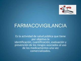 FARMACOVIGILANCIA
 Es la actividad de salud pública que tiene
                por objetivo la
identificación, cuantificación, evaluación y
prevención de los riesgos asociados al uso
        de los medicamentos una vez
               comercializados.
 