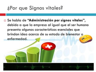 ¿Por que Signos vitales?
 Se habla de “Administración por signos vitales”,
debido a que la empresa al igual que el ser humano
presenta algunas características esenciales que
brindan idea acerca de su estado de bienestar o
enfermedad.
 