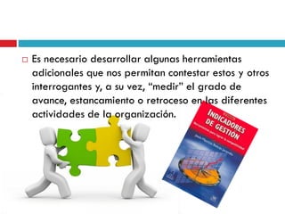  Es necesario desarrollar algunas herramientas
adicionales que nos permitan contestar estos y otros
interrogantes y, a su vez, “medir” el grado de
avance, estancamiento o retroceso en las diferentes
actividades de la organización.
 